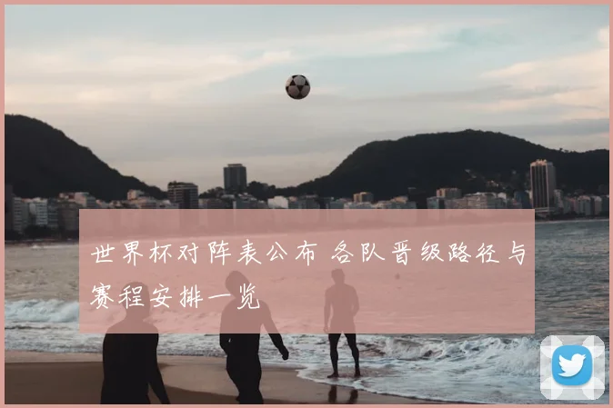 世界杯对阵表公布 各队晋级路径与赛程安排一览