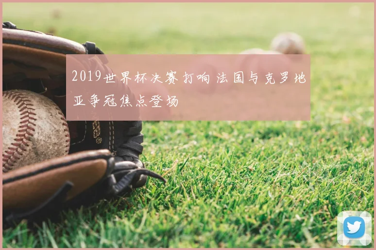 2019世界杯决赛打响 法国与克罗地亚争冠焦点登场