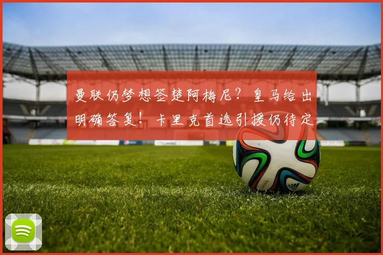 曼联仍梦想签楚阿梅尼?皇马给出明确答复!卡里克首选引援仍待定