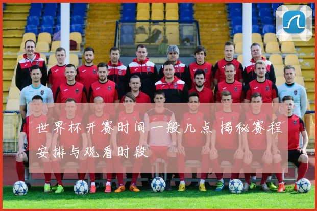 世界杯开赛时间一般几点 揭秘赛程安排与观看时段