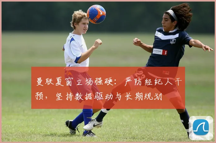 曼联夏窗立场强硬:严防经纪人干预,坚持数据驱动与长期规划