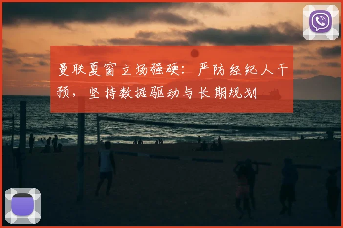 曼联夏窗立场强硬：严防经纪人干预，坚持数据驱动与长期规划