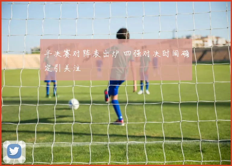 半决赛对阵表出炉 四强对决时间确定引关注
