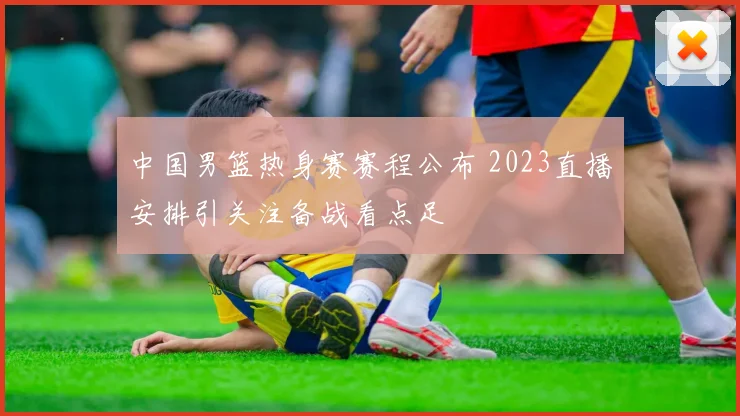 中国男篮热身赛赛程公布 2023直播安排引关注备战看点足
