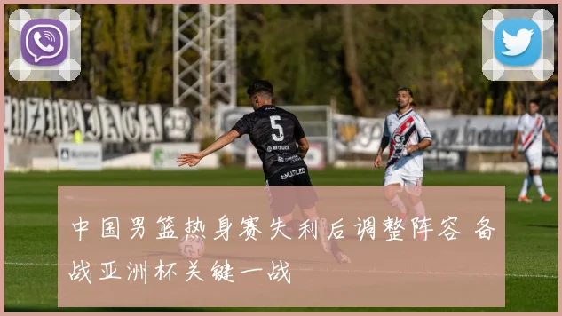 中国男篮热身赛失利后调整阵容 备战亚洲杯关键一战