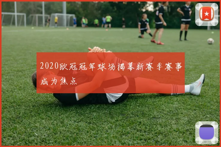 2020欧冠冠军球场揭幕新赛季赛事成为焦点