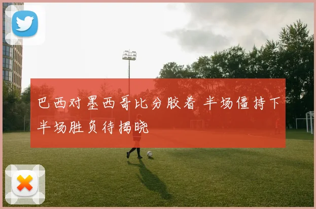 巴西对墨西哥比分胶着 半场僵持下半场胜负待揭晓