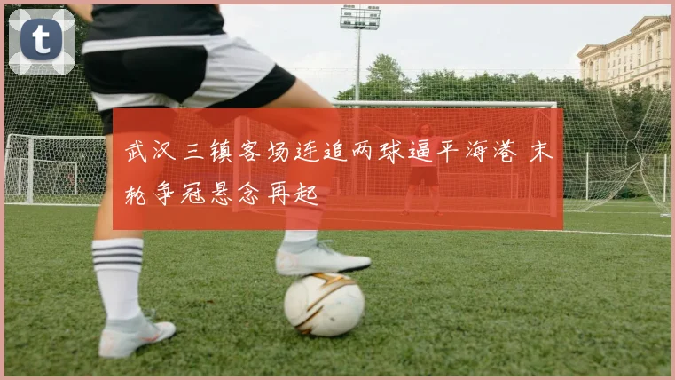 武汉三镇客场连追两球逼平海港 末轮争冠悬念再起