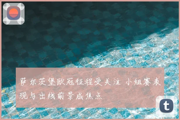 萨尔茨堡欧冠征程受关注 小组赛表现与出线前景成焦点