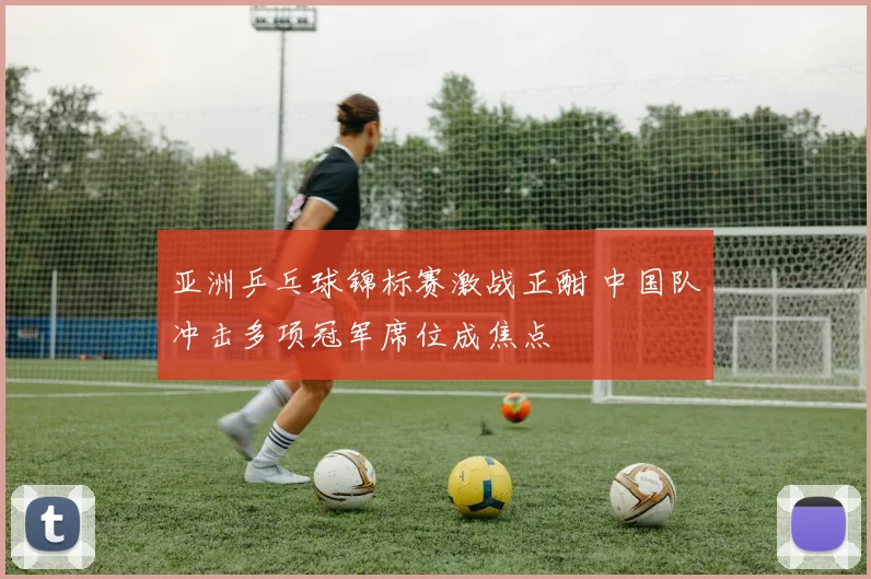亚洲乒乓球锦标赛激战正酣 中国队冲击多项冠军席位成焦点