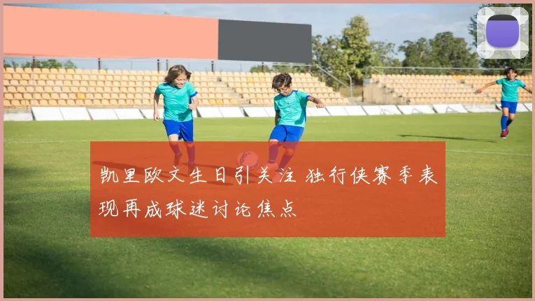 凯里欧文生日引关注 独行侠赛季表现再成球迷讨论焦点