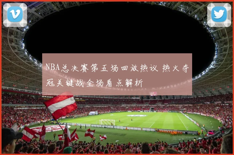 NBA总决赛第五场回放热议 热火夺冠关键战全场看点解析