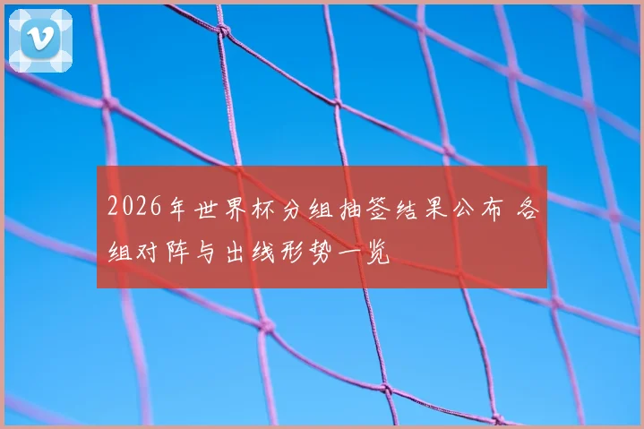 2026年世界杯分组抽签结果公布 各组对阵与出线形势一览