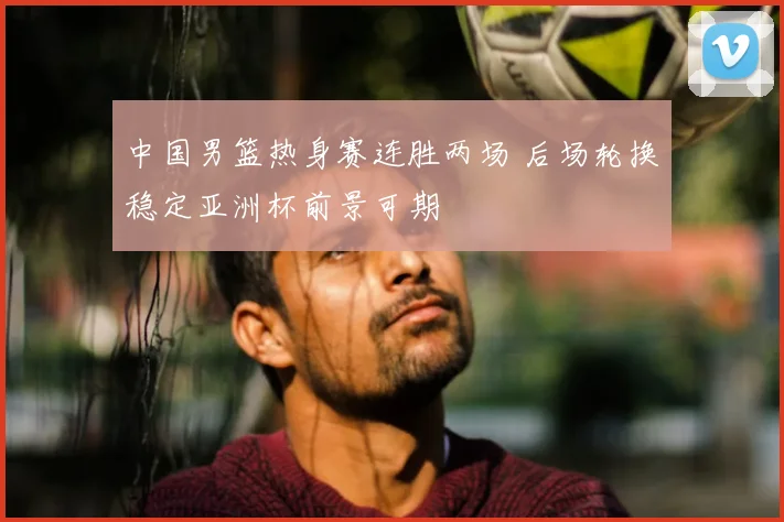 中国男篮热身赛连胜两场 后场轮换稳定亚洲杯前景可期