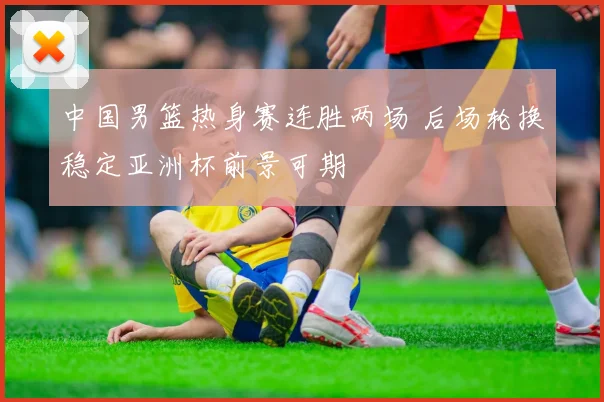 中国男篮热身赛连胜两场 后场轮换稳定亚洲杯前景可期