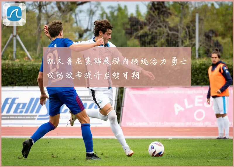 凯文鲁尼集锦展现内线统治力 勇士攻防效率提升后续可期