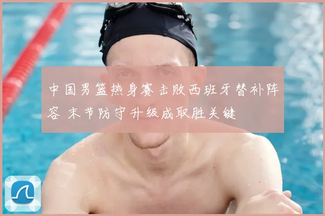 中国男篮热身赛击败西班牙替补阵容 末节防守升级成取胜关键