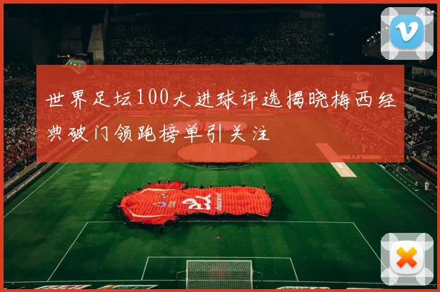 世界足坛100大进球评选揭晓梅西经典破门领跑榜单引关注
