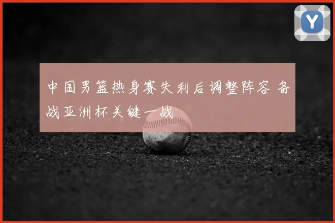 中国男篮热身赛失利后调整阵容 备战亚洲杯关键一战