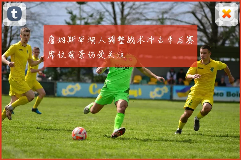 詹姆斯率湖人调整战术冲击季后赛席位前景仍受关注