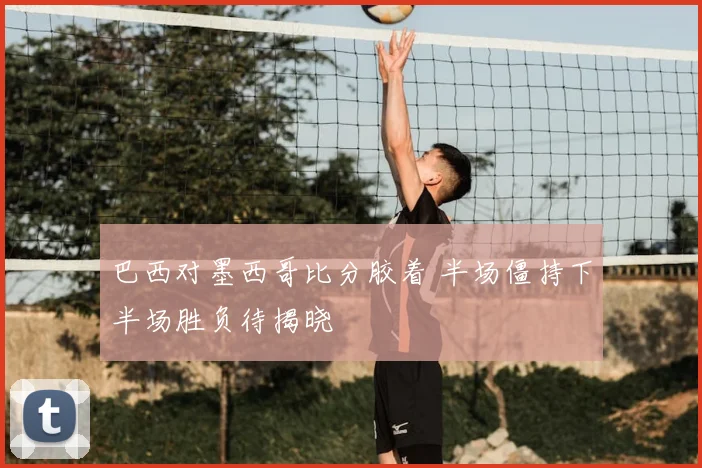 巴西对墨西哥比分胶着 半场僵持下半场胜负待揭晓