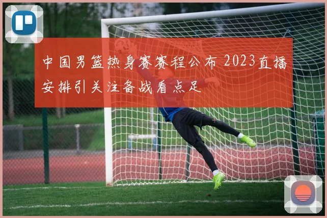 中国男篮热身赛赛程公布 2023直播安排引关注备战看点足