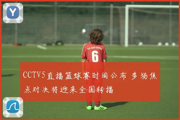 CCTV5直播篮球赛时间公布 多场焦点对决将迎来全国转播