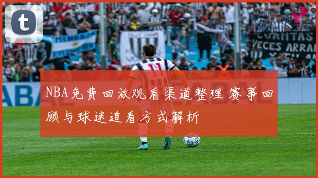 NBA免费回放观看渠道整理 赛事回顾与球迷追看方式解析